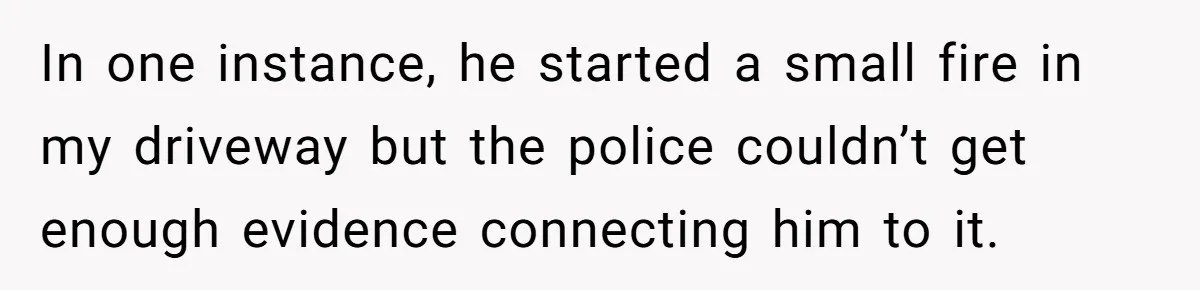 In one instance, he started a small fire in my driveway but the police couldn’t get enough evidence connecting him to it.