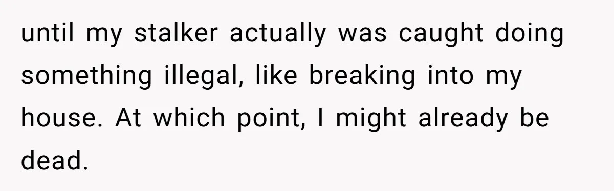 until my stalker actually was caught doing something illegal, like breaking into my house. At which point, I might already be dead.