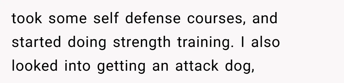 took some self defense courses, and started doing strength training. I also looked into getting an attack dog,