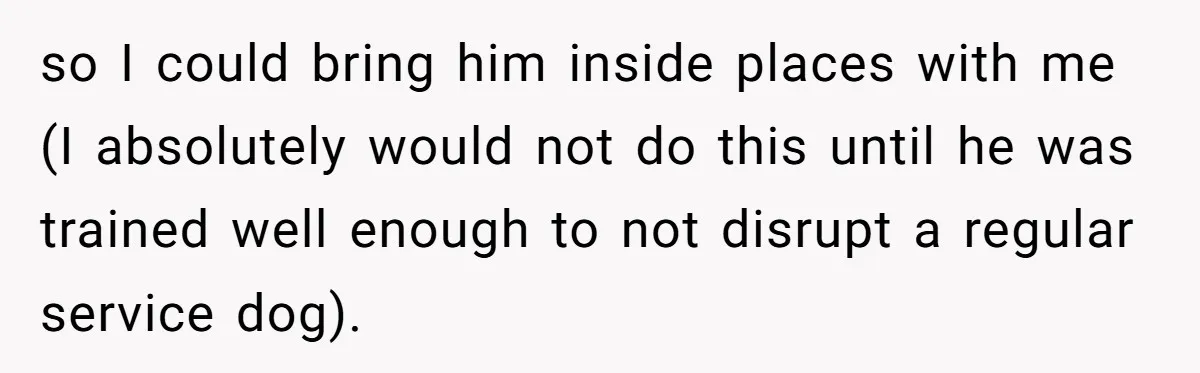 so I could bring him inside places with me (I absolutely would not do this until he was trained well enough to not disrupt a regular service dog).