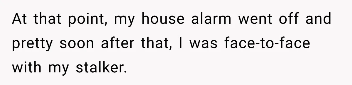 At that point, my house alarm went off and pretty soon after that, I was face-to-face with my stalker.