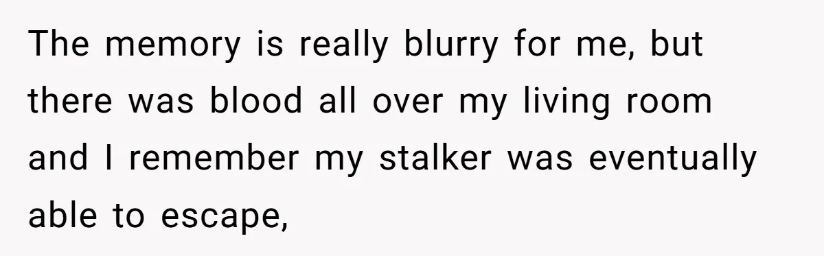 The memory is really blurry for me, but there was blood all over my living room and I remember my stalker was eventually able to escape,