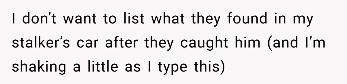 I don’t want to list what they found in my stalker’s car after they caught him (and I’m shaking a little as I type this)