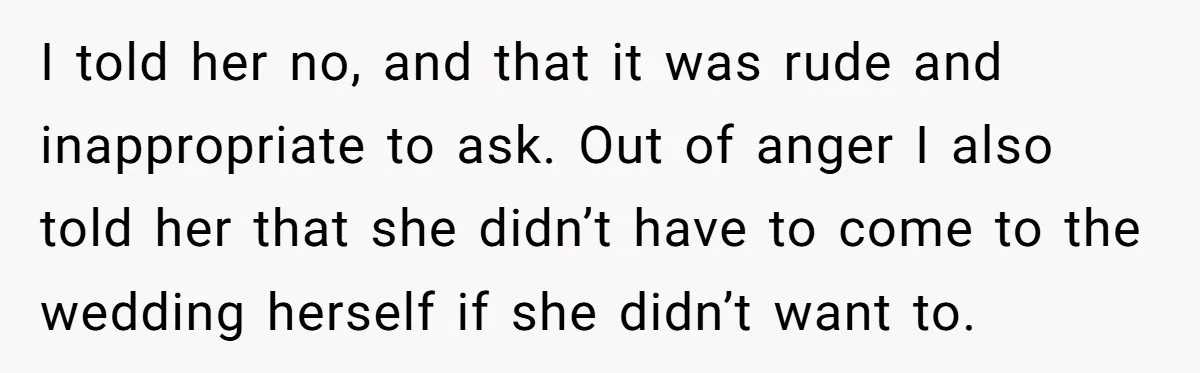 I told her no, and that it was rude and inappropriate to ask. Out of anger I also told her that she didn’t have to come to the wedding herself...