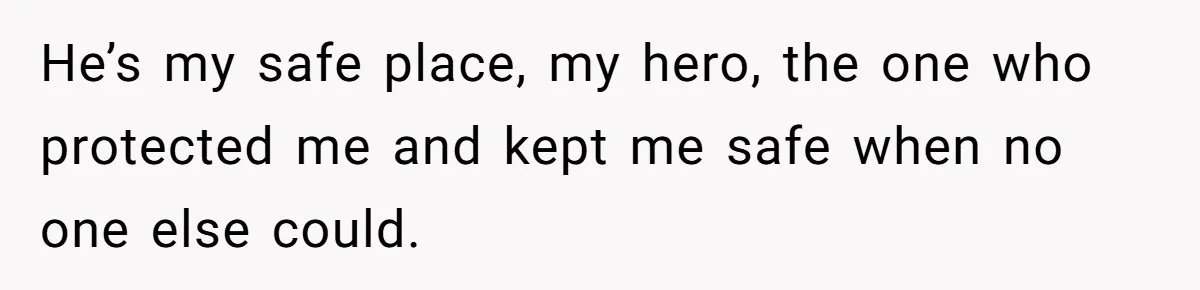 He’s my safe place, my hero, the one who protected me and kept me safe when no one else could.