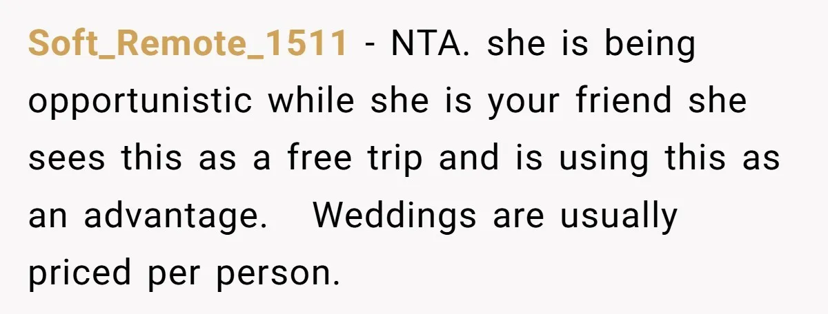 Soft_Remote_1511 − NTA. she is being opportunistic while she is your friend she sees this as a free trip and is using this as an advantage. Weddings are usually priced...