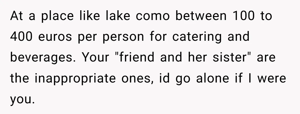 At a place like lake como between 100 to 400 euros per person for catering and beverages. Your "friend and her sister" are the inappropriate ones, id go alone if...