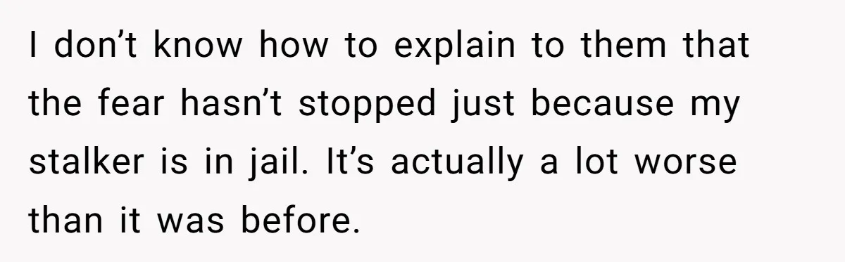 I don’t know how to explain to them that the fear hasn’t stopped just because my stalker is in jail. It’s actually a lot worse than it was before.