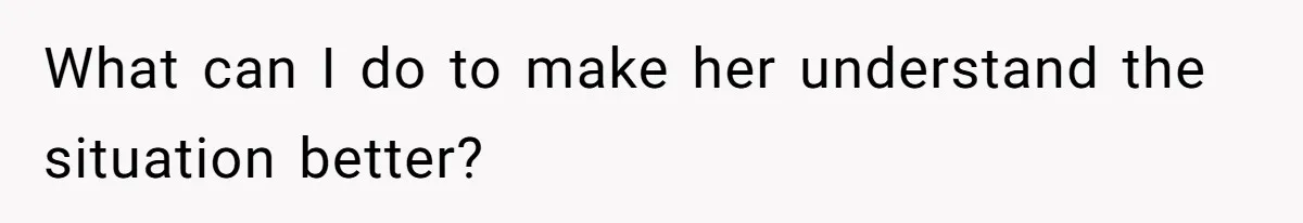 What can I do to make her understand the situation better?