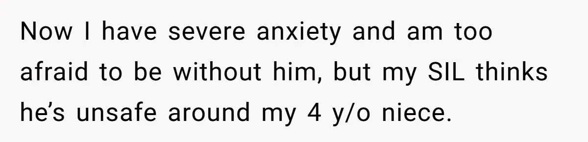 Now I have severe anxiety and am too afraid to be without him, but my SIL thinks he’s unsafe around my 4 y/o niece.