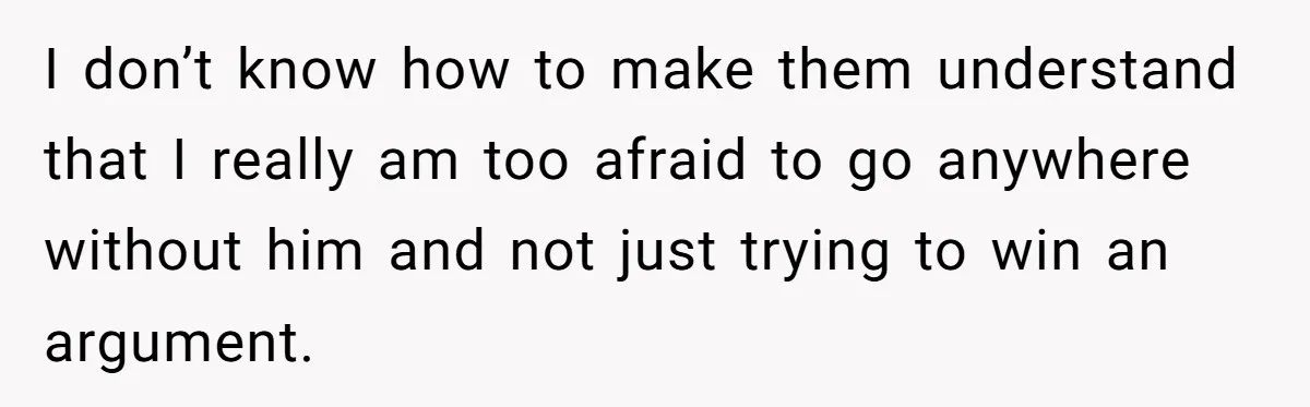 I don’t know how to make them understand that I really am too afraid to go anywhere without him and not just trying to win an argument.