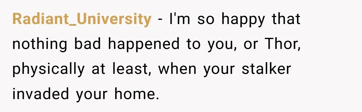 Radiant_University − I'm so happy that nothing bad happened to you, or Thor, physically at least, when your stalker invaded your home.