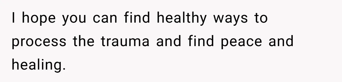 I hope you can find healthy ways to process the trauma and find peace and healing.