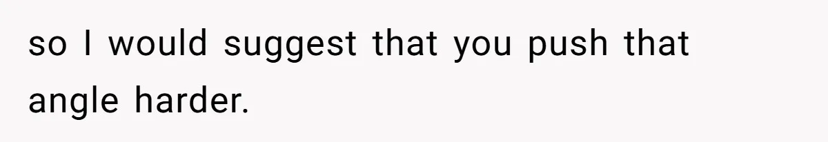 so I would suggest that you push that angle harder.