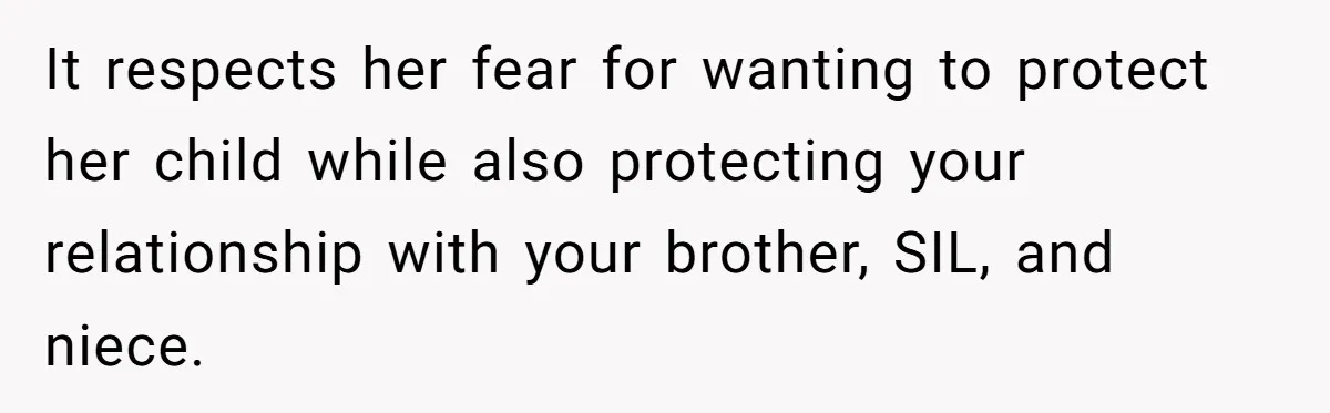 It respects her fear for wanting to protect her child while also protecting your relationship with your brother, SIL, and niece.