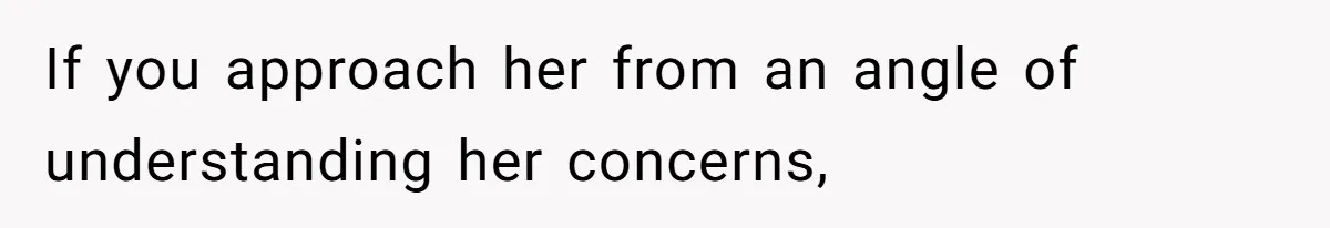 If you approach her from an angle of understanding her concerns,