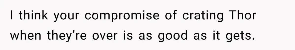 I think your compromise of crating Thor when they’re over is as good as it gets.