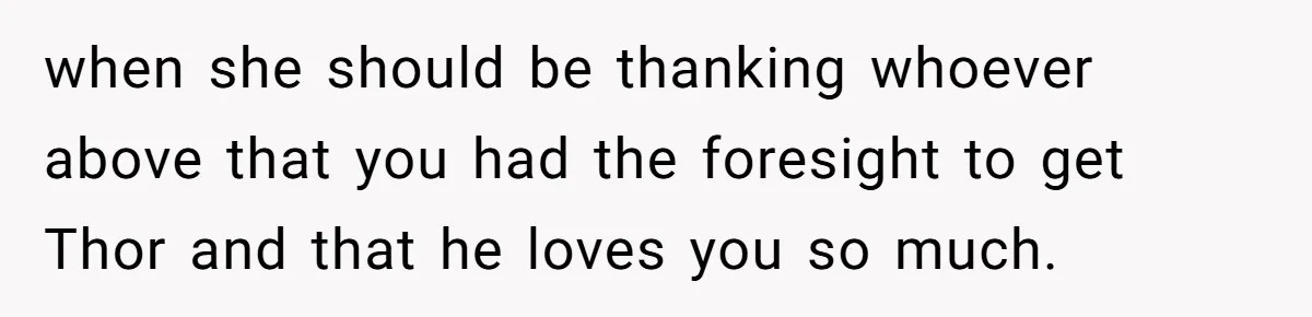 when she should be thanking whoever above that you had the foresight to get Thor and that he loves you so much.