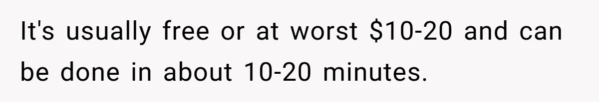It's usually free or at worst $10-20 and can be done in about 10-20 minutes.