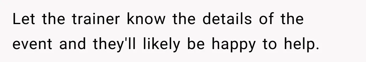Let the trainer know the details of the event and they'll likely be happy to help.
