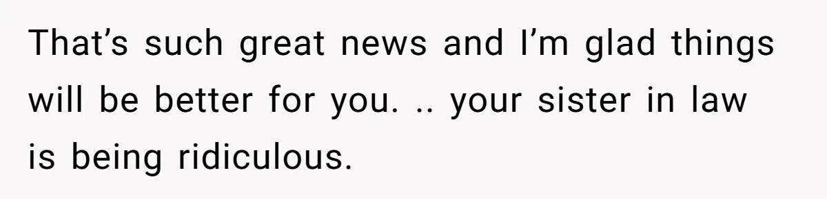 That’s such great news and I’m glad things will be better for you. .. your sister in law is being ridiculous.