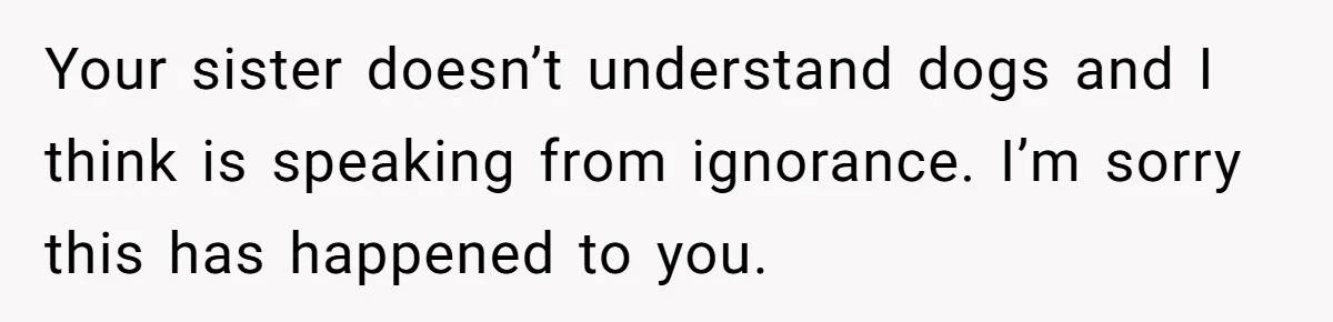 Your sister doesn’t understand dogs and I think is speaking from ignorance. I’m sorry this has happened to you.