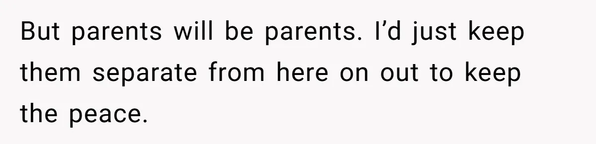 But parents will be parents. I’d just keep them separate from here on out to keep the peace.