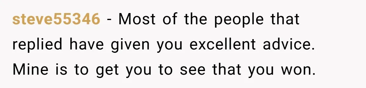 steve55346 − Most of the people that replied have given you excellent advice. Mine is to get you to see that you won.