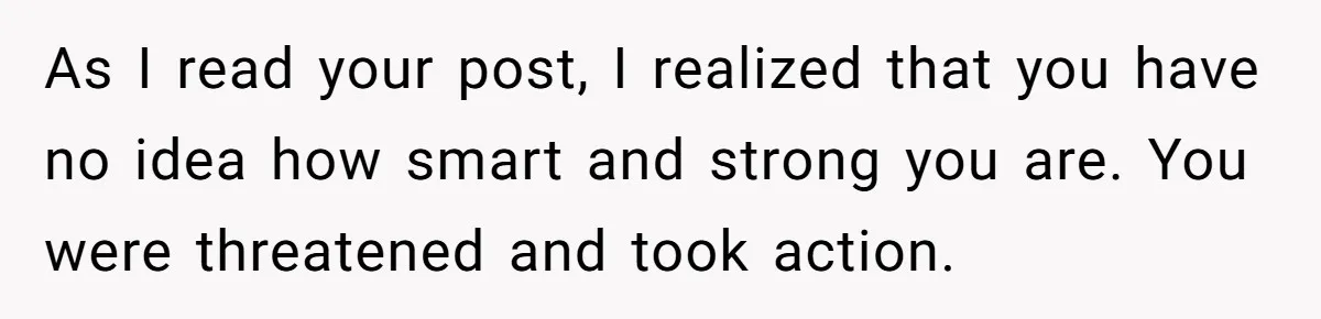 As I read your post, I realized that you have no idea how smart and strong you are. You were threatened and took action.