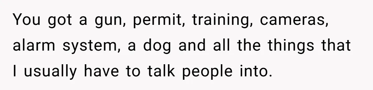 You got a gun, permit, training, cameras, alarm system, a dog and all the things that I usually have to talk people into.