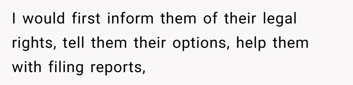 I would first inform them of their legal rights, tell them their options, help them with filing reports,