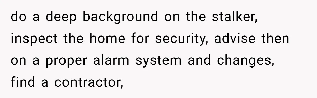 do a deep background on the stalker, inspect the home for security, advise then on a proper alarm system and changes, find a contractor,
