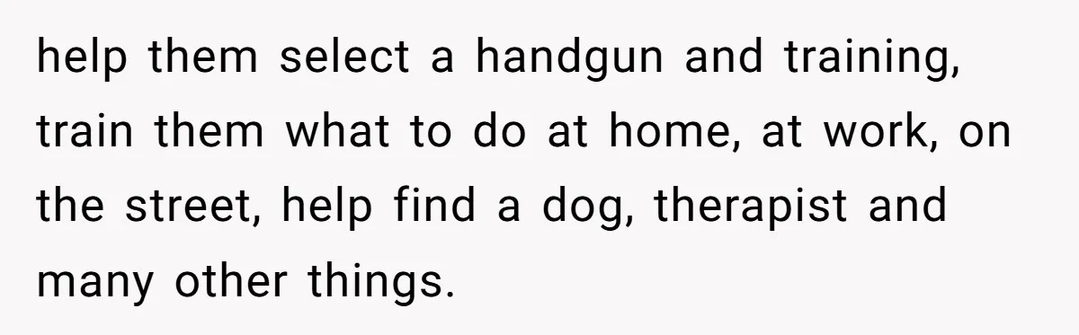 help them select a handgun and training, train them what to do at home, at work, on the street, help find a dog, therapist and many other things.