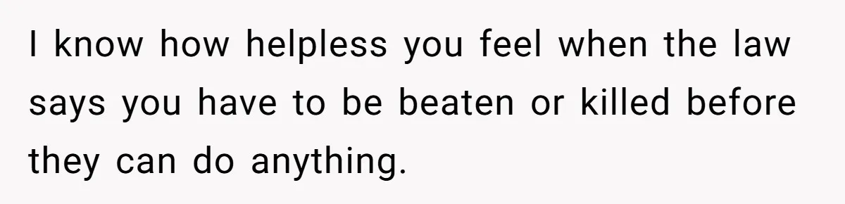 I know how helpless you feel when the law says you have to be beaten or killed before they can do anything.