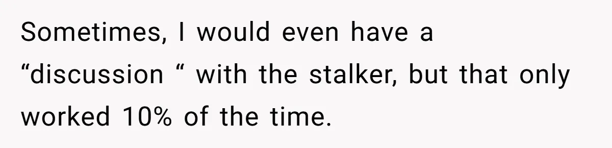 Sometimes, I would even have a “discussion “ with the stalker, but that only worked 10% of the time.