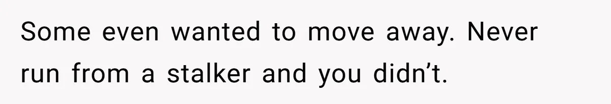 Some even wanted to move away. Never run from a stalker and you didn’t.