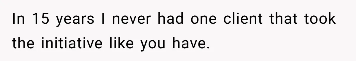 In 15 years I never had one client that took the initiative like you have.