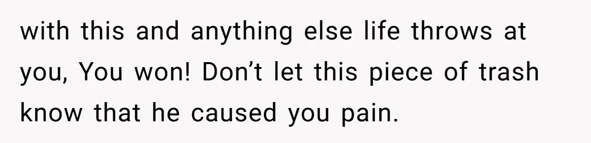 with this and anything else life throws at you, You won! Don’t let this piece of trash know that he caused you pain.