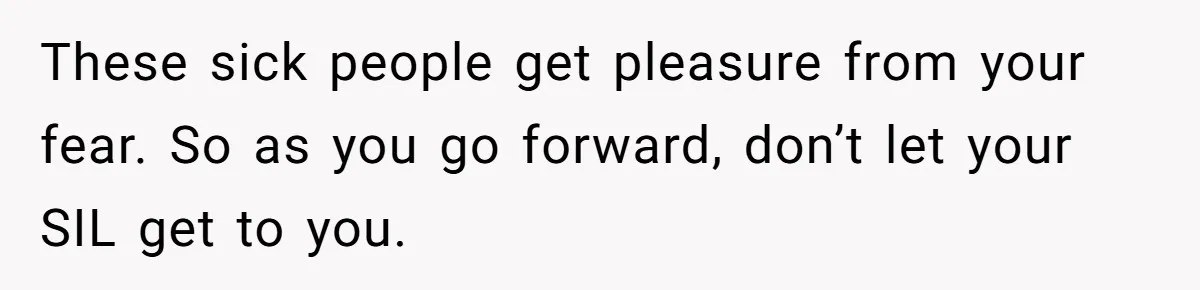 These sick people get pleasure from your fear. So as you go forward, don’t let your SIL get to you.
