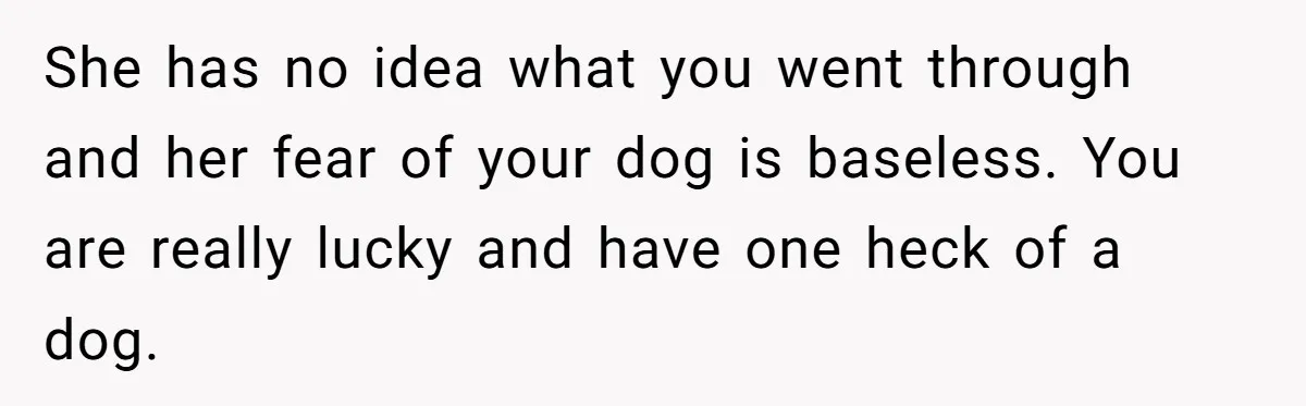 She has no idea what you went through and her fear of your dog is baseless. You are really lucky and have one heck of a dog.