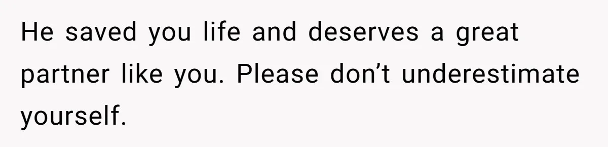 He saved you life and deserves a great partner like you. Please don’t underestimate yourself.