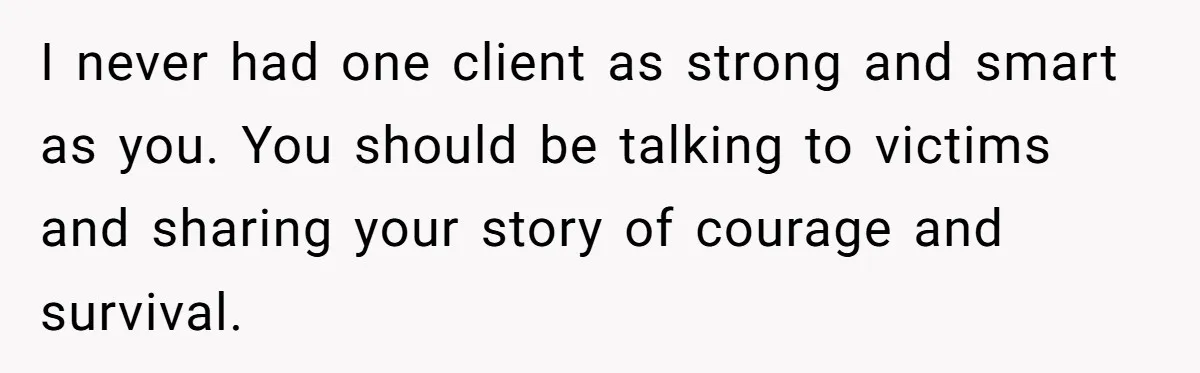 I never had one client as strong and smart as you. You should be talking to victims and sharing your story of courage and survival.