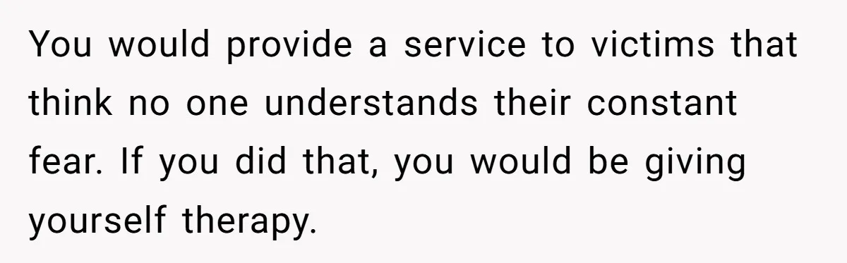 You would provide a service to victims that think no one understands their constant fear. If you did that, you would be giving yourself therapy.