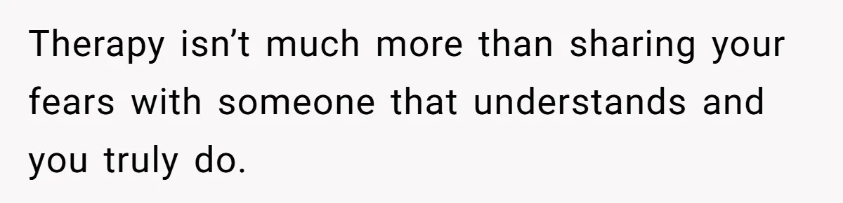 Therapy isn’t much more than sharing your fears with someone that understands and you truly do.