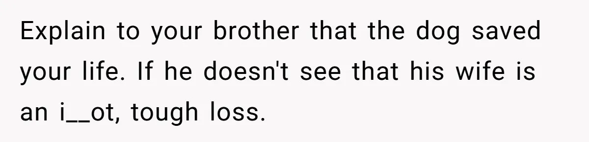 Explain to your brother that the dog saved your life. If he doesn't see that his wife is an i__ot, tough loss.