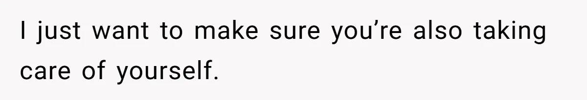 I just want to make sure you’re also taking care of yourself.