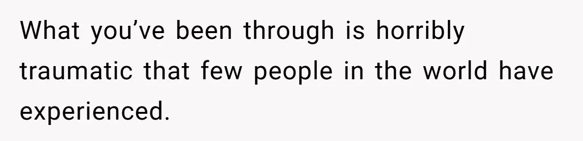 What you’ve been through is horribly traumatic that few people in the world have experienced.