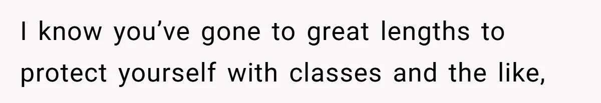 I know you’ve gone to great lengths to protect yourself with classes and the like,