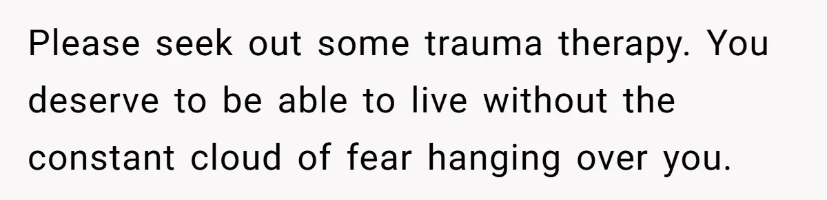 Please seek out some trauma therapy. You deserve to be able to live without the constant cloud of fear hanging over you.
