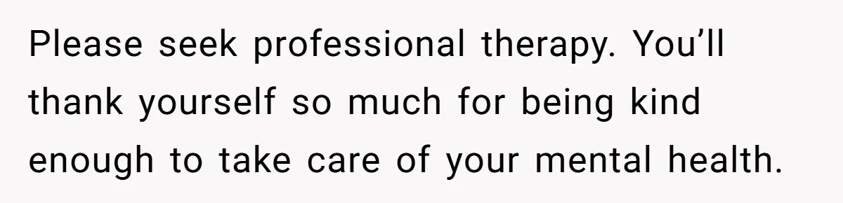 Please seek professional therapy. You’ll thank yourself so much for being kind enough to take care of your mental health.